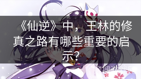 《仙逆》中，王林的修真之路有哪些重要的启示？