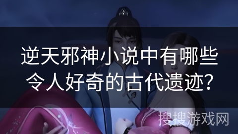 逆天邪神小说中有哪些令人好奇的古代遗迹？