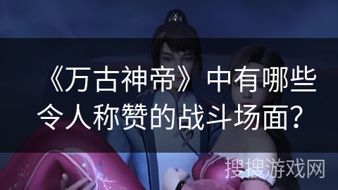《万古神帝》中有哪些令人称赞的战斗场面？