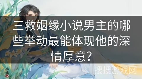 三救姻缘小说男主的哪些举动最能体现他的深情厚意？