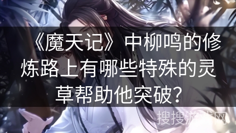 《魔天记》中柳鸣的修炼路上有哪些特殊的灵草帮助他突破？