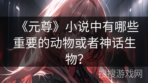 《元尊》小说中有哪些重要的动物或者神话生物? 《元尊》小说中有哪些重要的动物或者神话生物?