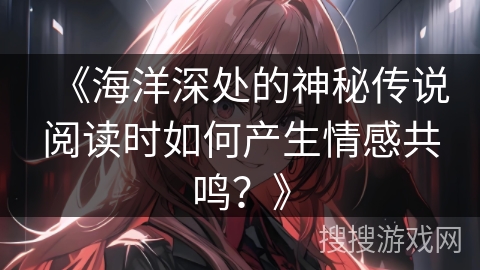 《海洋深处的神秘传说阅读时如何产生情感共鸣？》
