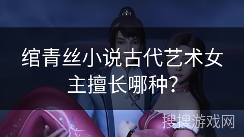 绾青丝小说古代艺术女主擅长哪种? 绾青丝小说古代艺术女主擅长哪种?
