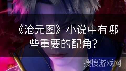 《沧元图》小说中有哪些重要的配角? 《沧元图》小说中有哪些重要的配角?