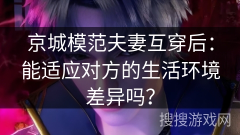 京城模范夫妻互穿后：能适应对方的生活环境差异吗？