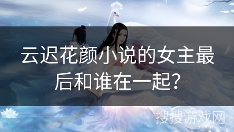 云迟花颜小说的女主最后和谁在一起? 云迟花颜小说的女主最后和谁在一起?