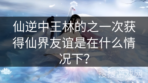 仙逆中王林的之一次获得仙界友谊是在什么情况下？