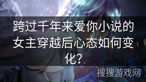 跨过千年来爱你小说的女主穿越后心态如何变化？