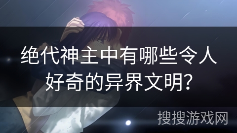 绝代神主中有哪些令人好奇的异界文明？