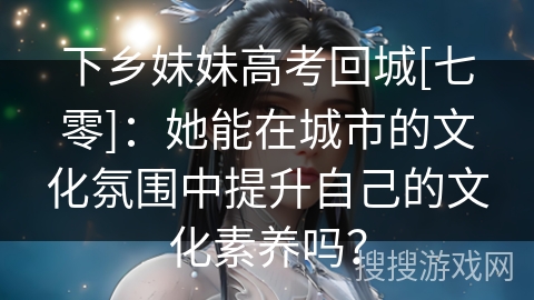 下乡妹妹高考回城[七零]：她能在城市的文化氛围中提升自己的文化素养吗？