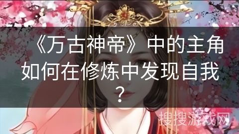 《万古神帝》中的主角如何在修炼中发现自我? 《万古神帝》中的主角如何在修炼中发现自我?