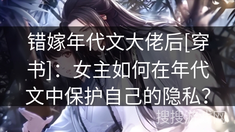 错嫁年代文大佬后[穿书]：女主如何在年代文中保护自己的隐私？
