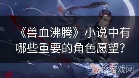 《兽血沸腾》小说中有哪些重要的角色愿望? 《兽血沸腾》小说中有哪些重要的角色愿望?