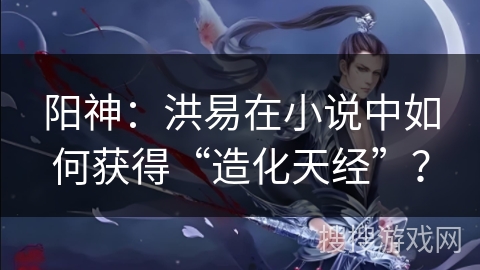 阳神：洪易在小说中如何获得“造化天经”？