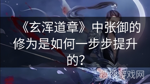 《玄浑道章》中张御的修为是如何一步步提升的? 《玄浑道章》中张御的修为是如何一步步提升的?
