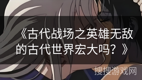 《古代战场之英雄无敌的古代世界宏大吗?》 《古代战场之英雄无敌的古代世界宏大吗?》