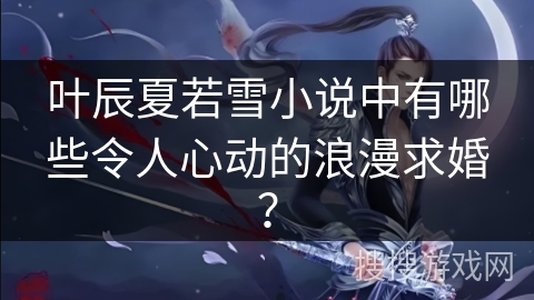 叶辰夏若雪小说中有哪些令人心动的浪漫求婚？