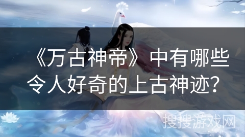 《万古神帝》中有哪些令人好奇的上古神迹？