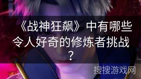 《战神狂飙》中有哪些令人好奇的修炼者挑战？