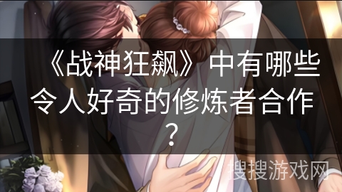《战神狂飙》中有哪些令人好奇的修炼者合作？