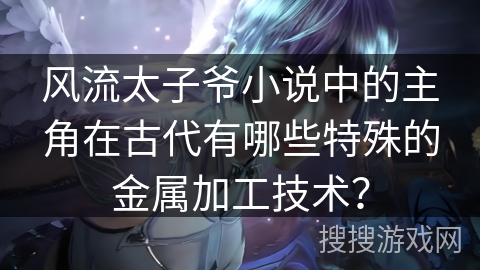 风流太子爷小说中的主角在古代有哪些特殊的金属加工技术？