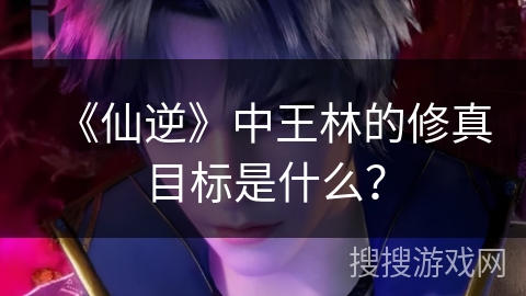 《仙逆》中王林的修真目标是什么？