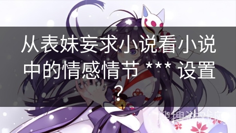 从表妹妄求小说看小说中的情感情节 *** 设置？
