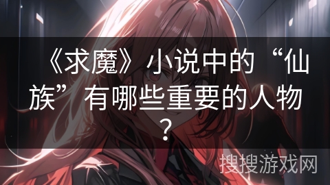 《求魔》小说中的“仙族”有哪些重要的人物？