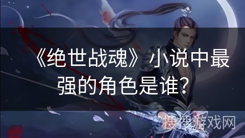 《绝世战魂》小说中最强的角色是谁？