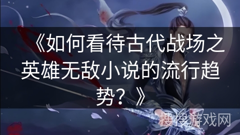 《如何看待古代战场之英雄无敌小说的流行趋势？》