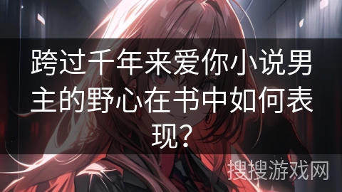 跨过千年来爱你小说男主的野心在书中如何表现？