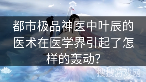 都市极品神医中叶辰的医术在医学界引起了怎样的轰动？