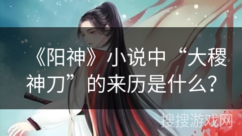 《阳神》小说中“大稷神刀”的来历是什么？