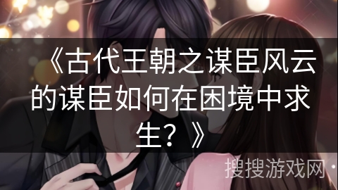 《古代王朝之谋臣风云的谋臣如何在困境中求生？》