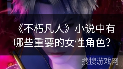 《不朽凡人》小说中有哪些重要的女性角色？