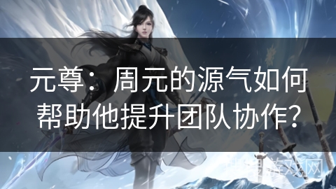 元尊：周元的源气如何帮助他提升团队协作？