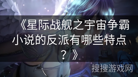 《星际战舰之宇宙争霸小说的反派有哪些特点？》