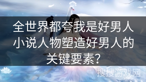 全世界都夸我是好男人小说人物塑造好男人的关键要素？