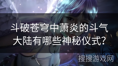 斗破苍穹中萧炎的斗气大陆有哪些神秘仪式？