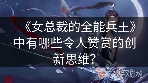 《女总裁的全能兵王》中有哪些令人赞赏的创新思维？