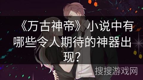 《万古神帝》小说中有哪些令人期待的神器出现？