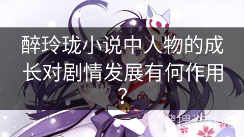 醉玲珑小说中人物的成长对剧情发展有何作用？