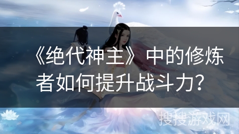 《绝代神主》中的修炼者如何提升战斗力？