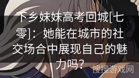 下乡妹妹高考回城[七零]：她能在城市的社交场合中展现自己的魅力吗？