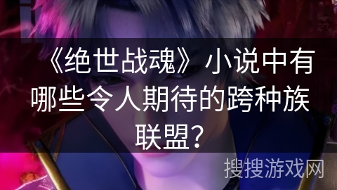 《绝世战魂》小说中有哪些令人期待的跨种族联盟? 《绝世战魂》小说中有哪些令人期待的跨种族联盟?
