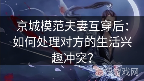 京城模范夫妻互穿后:如何处理对方的生活兴趣冲突? 京城模范夫妻互穿后:如何处理对方的生活兴趣冲突?