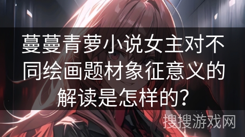蔓蔓青萝小说女主对不同绘画题材象征意义的解读是怎样的? 蔓蔓青萝小说女主对不同绘画题材象征意义的解读是怎样的?
