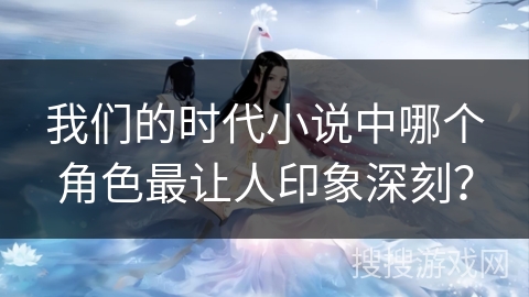 我们的时代小说中哪个角色最让人印象深刻? 我们的时代小说中哪个角色最让人印象深刻?