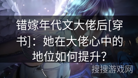 错嫁年代文大佬后[穿书]：她在大佬心中的地位如何提升？